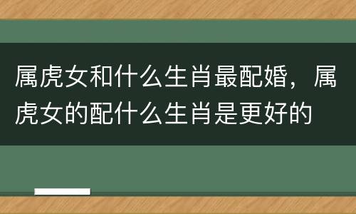 属虎女和什么生肖最配婚，属虎女的配什么生肖是更好的