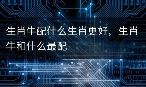 生肖牛配什么生肖更好，生肖牛和什么最配