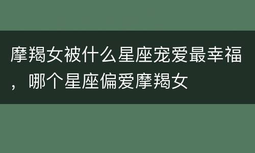 摩羯女被什么星座宠爱最幸福，哪个星座偏爱摩羯女