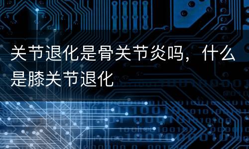 关节退化是骨关节炎吗，什么是膝关节退化