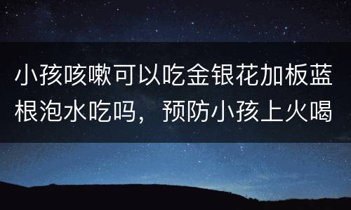 小孩咳嗽可以吃金银花加板蓝根泡水吃吗，预防小孩上火喝金银花水还是板蓝根