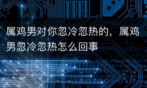 属鸡男对你忽冷忽热的，属鸡男忽冷忽热怎么回事
