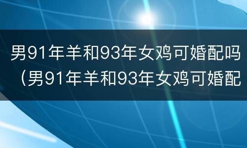 男91年羊和93年女鸡可婚配吗（男91年羊和93年女鸡可婚配吗几月可结婚）