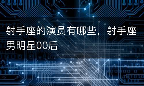 射手座的演员有哪些，射手座男明星00后