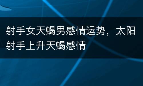 射手女天蝎男感情运势，太阳射手上升天蝎感情