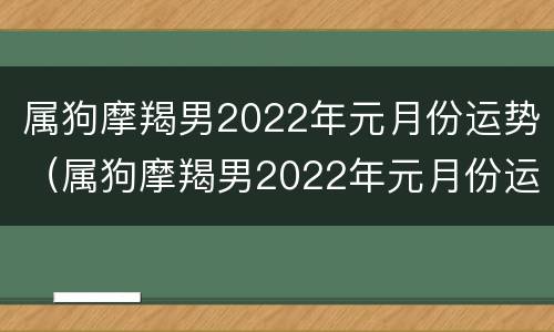属狗摩羯男2022年元月份运势（属狗摩羯男2022年元月份运势如何）