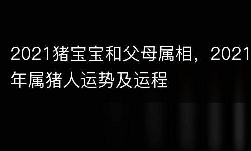 2021猪宝宝和父母属相，2021年属猪人运势及运程
