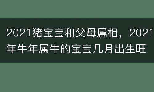 2021猪宝宝和父母属相，2021年牛年属牛的宝宝几月出生旺