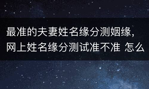 最准的夫妻姓名缘分测姻缘，网上姓名缘分测试准不准 怎么测别人的都是爱人