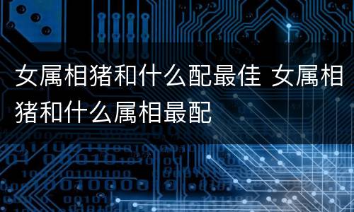 女属相猪和什么配最佳 女属相猪和什么属相最配