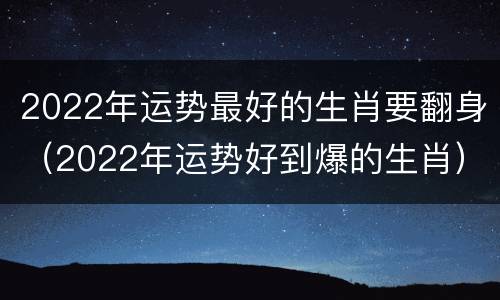2022年运势最好的生肖要翻身（2022年运势好到爆的生肖）