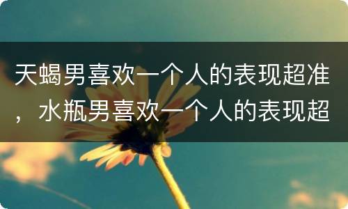 天蝎男喜欢一个人的表现超准，水瓶男喜欢一个人的表现超准