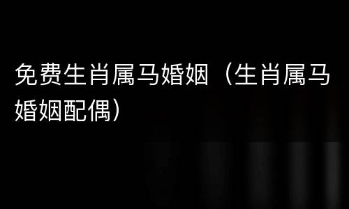 免费生肖属马婚姻（生肖属马婚姻配偶）