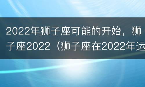 2022年狮子座可能的开始，狮子座2022（狮子座在2022年运势）