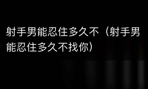 射手男能忍住多久不（射手男能忍住多久不找你）
