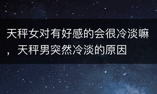 天秤女对有好感的会很冷淡嘛，天秤男突然冷淡的原因