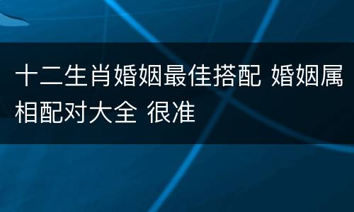 十二生肖婚姻最佳搭配 婚姻属相配对大全 很准