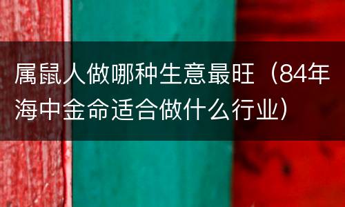 属鼠人做哪种生意最旺（84年海中金命适合做什么行业）