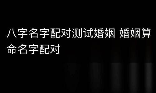 八字名字配对测试婚姻 婚姻算命名字配对