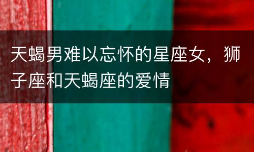 天蝎男难以忘怀的星座女，狮子座和天蝎座的爱情
