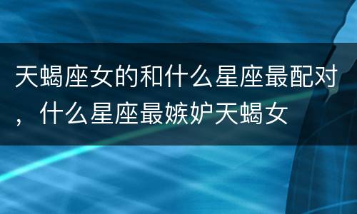 天蝎座女的和什么星座最配对，什么星座最嫉妒天蝎女