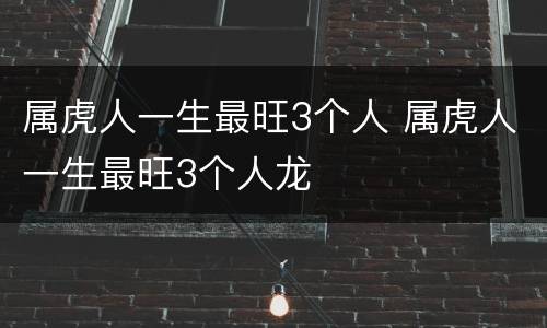 属虎人一生最旺3个人 属虎人一生最旺3个人龙