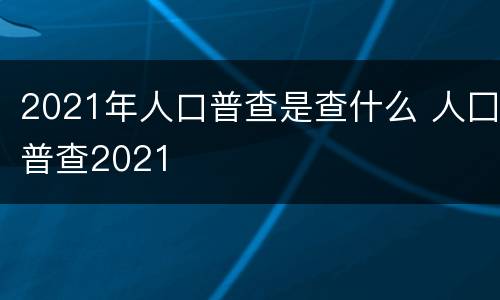 2021年人口普查是查什么 人囗普查2021