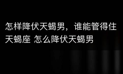 怎样降伏天蝎男，谁能管得住天蝎座 怎么降伏天蝎男