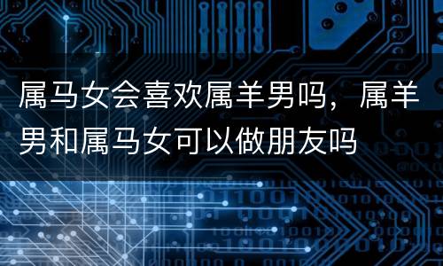 属马女会喜欢属羊男吗，属羊男和属马女可以做朋友吗