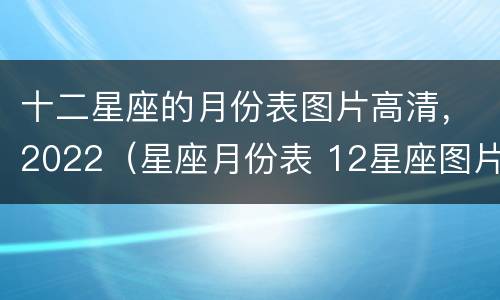 十二星座的月份表图片高清，2022（星座月份表 12星座图片）