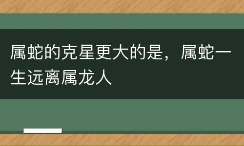属蛇的克星更大的是，属蛇一生远离属龙人