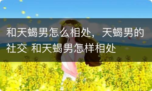 和天蝎男怎么相处，天蝎男的社交 和天蝎男怎样相处