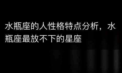 水瓶座的人性格特点分析，水瓶座最放不下的星座