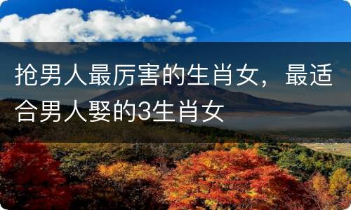 抢男人最厉害的生肖女，最适合男人娶的3生肖女