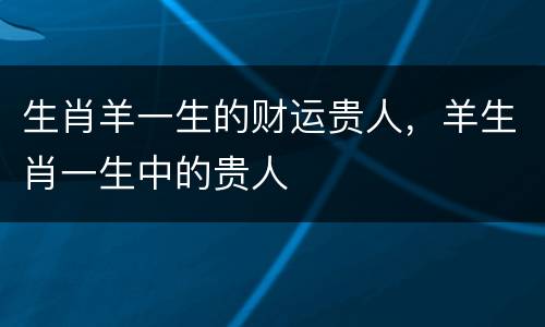 生肖羊一生的财运贵人，羊生肖一生中的贵人