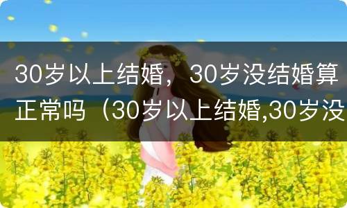 30岁以上结婚，30岁没结婚算正常吗（30岁以上结婚,30岁没结婚算正常吗对吗）