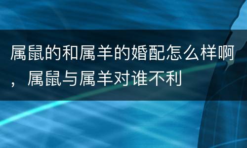 属鼠的和属羊的婚配怎么样啊，属鼠与属羊对谁不利