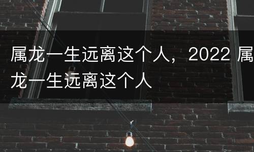 属龙一生远离这个人，2022 属龙一生远离这个人