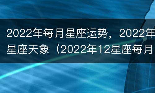 2022年每月星座运势，2022年星座天象（2022年12星座每月运势）