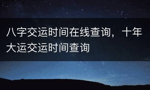 八字交运时间在线查询，十年大运交运时间查询