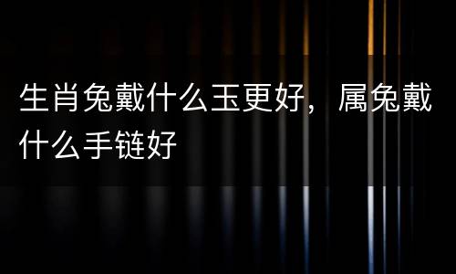 生肖兔戴什么玉更好，属兔戴什么手链好