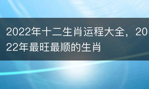 2022年十二生肖运程大全，2022年最旺最顺的生肖