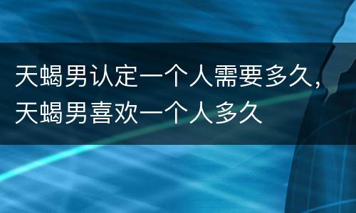 天蝎男认定一个人需要多久，天蝎男喜欢一个人多久