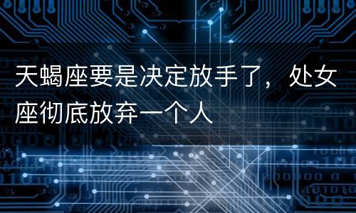 天蝎座要是决定放手了，处女座彻底放弃一个人