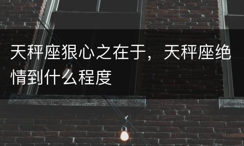 天秤座狠心之在于，天秤座绝情到什么程度