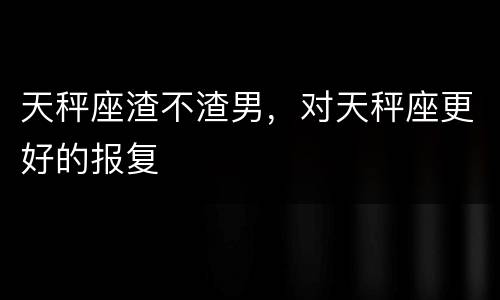 天秤座渣不渣男，对天秤座更好的报复