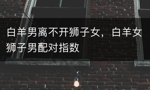 白羊男离不开狮子女，白羊女狮子男配对指数