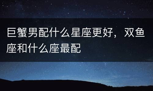 巨蟹男配什么星座更好，双鱼座和什么座最配