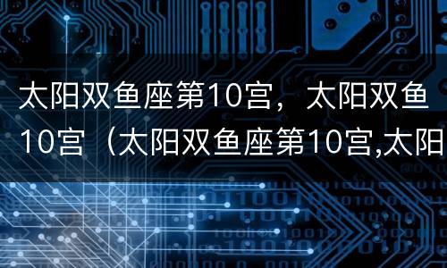 太阳双鱼座第10宫，太阳双鱼10宫（太阳双鱼座第10宫,太阳双鱼10宫怎么样）