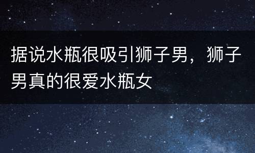 据说水瓶很吸引狮子男，狮子男真的很爱水瓶女
